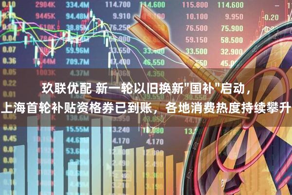 玖联优配 新一轮以旧换新"国补"启动，上海首轮补贴资格券已到账，各地消费热度持续攀升