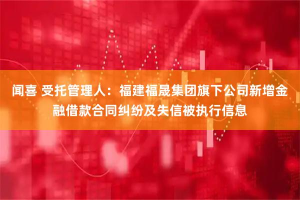 闻喜 受托管理人：福建福晟集团旗下公司新增金融借款合同纠纷及失信被执行信息