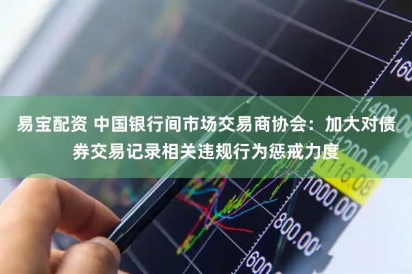 易宝配资 中国银行间市场交易商协会：加大对债券交易记录相关违规行为惩戒力度