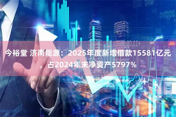 今裕堂 济南能源：2025年度新增借款15581亿元，占2024年末净资产5797%