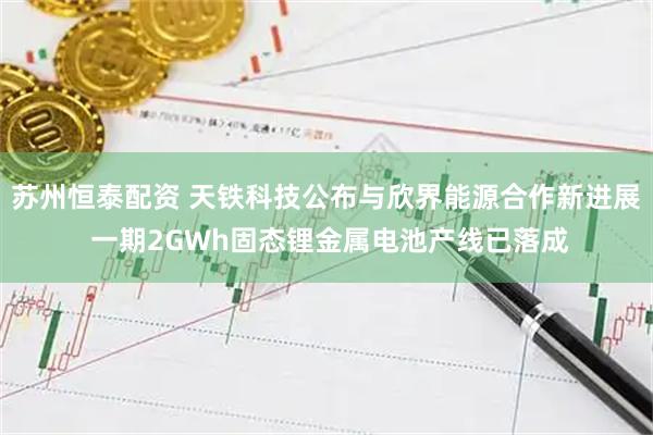 苏州恒泰配资 天铁科技公布与欣界能源合作新进展 一期2GWh固态锂金属电池产线已落成