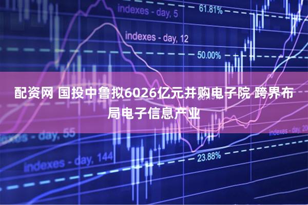 配资网 国投中鲁拟6026亿元并购电子院 跨界布局电子信息产业