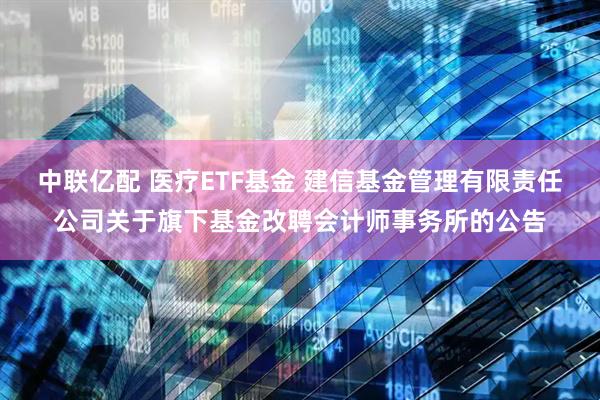 中联亿配 医疗ETF基金 建信基金管理有限责任公司关于旗下基金改聘会计师事务所的公告