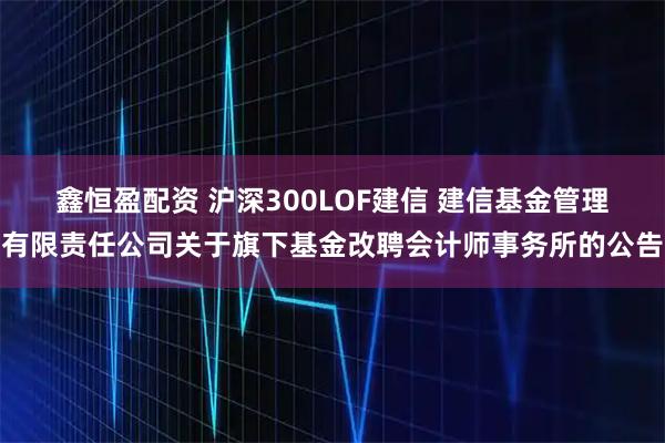 鑫恒盈配资 沪深300LOF建信 建信基金管理有限责任公司关于旗下基金改聘会计师事务所的公告