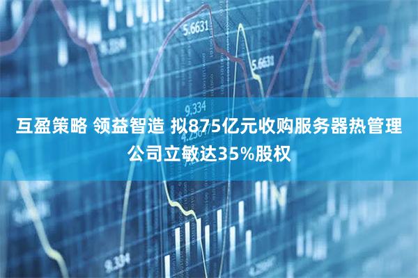 互盈策略 领益智造 拟875亿元收购服务器热管理公司立敏达35%股权