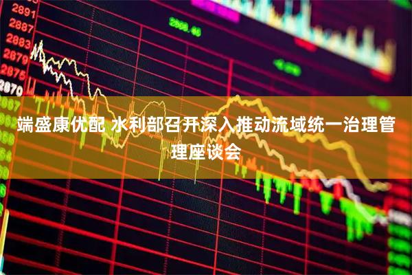 端盛康优配 水利部召开深入推动流域统一治理管理座谈会