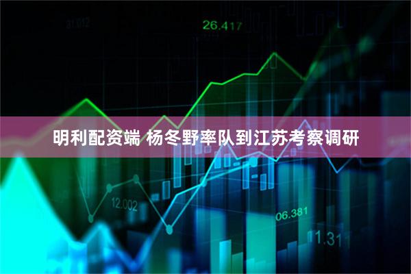 明利配资端 杨冬野率队到江苏考察调研