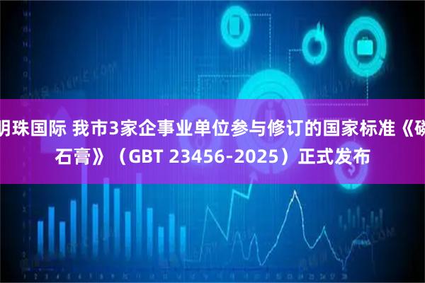 明珠国际 我市3家企事业单位参与修订的国家标准《磷石膏》（GBT 23456-2025）正式发布