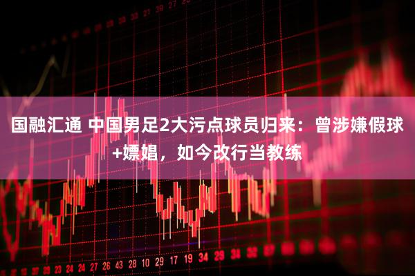 国融汇通 中国男足2大污点球员归来：曾涉嫌假球+嫖娼，如今改行当教练