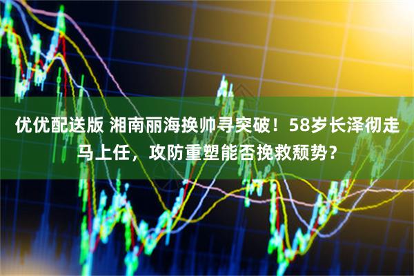 优优配送版 湘南丽海换帅寻突破！58岁长泽彻走马上任，攻防重塑能否挽救颓势？