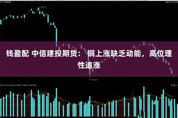 钱盈配 中信建投期货： 铜上涨缺乏动能，高位理性追涨