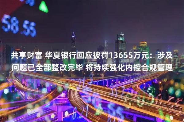 共享财富 华夏银行回应被罚13655万元：涉及问题已全部整改完毕 将持续强化内控合规管理