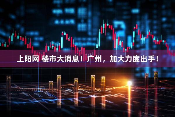 上阳网 楼市大消息！广州，加大力度出手！