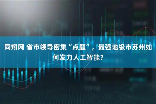 同翔网 省市领导密集“点题”，最强地级市苏州如何发力人工智能？