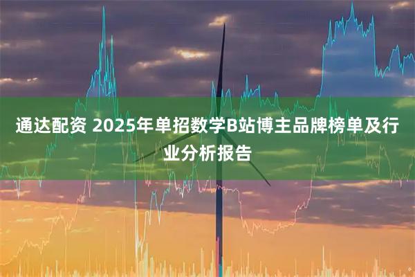 通达配资 2025年单招数学B站博主品牌榜单及行业分析报告
