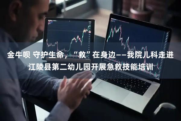 金牛呗 守护生命，“救”在身边——我院儿科走进江陵县第二幼儿园开展急救技能培训