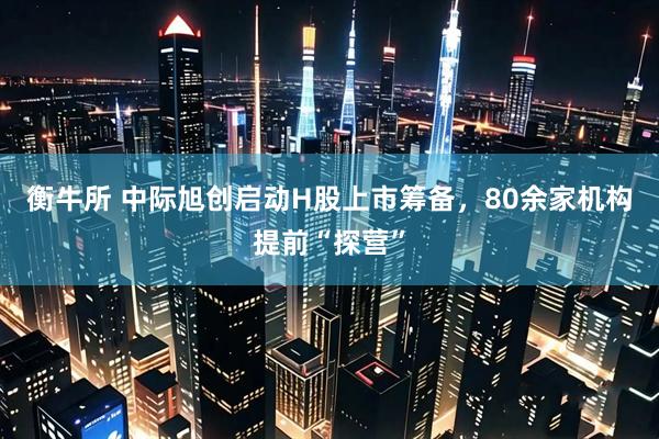 衡牛所 中际旭创启动H股上市筹备，80余家机构提前“探营”