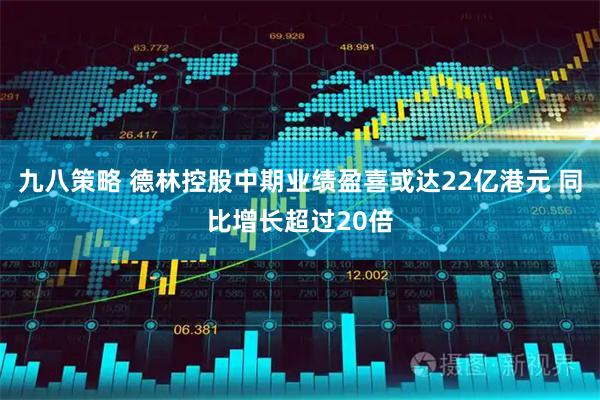 九八策略 德林控股中期业绩盈喜或达22亿港元 同比增长超过20倍
