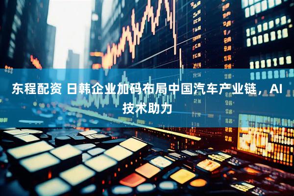 东程配资 日韩企业加码布局中国汽车产业链，AI技术助力