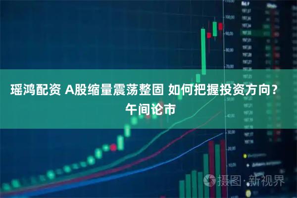 瑶鸿配资 A股缩量震荡整固 如何把握投资方向？  午间论市
