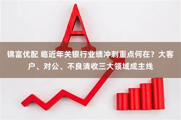 锦富优配 临近年关银行业绩冲刺重点何在？大客户、对公、不良清收三大领域成主线