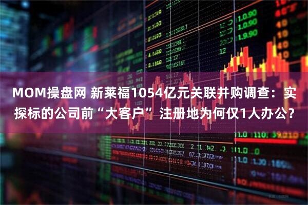 MOM操盘网 新莱福1054亿元关联并购调查：实探标的公司前“大客户” 注册地为何仅1人办公？