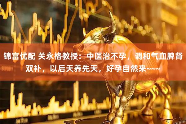锦富优配 关永格教授：中医治不孕，调和气血脾肾双补，以后天养先天，好孕自然来~~~