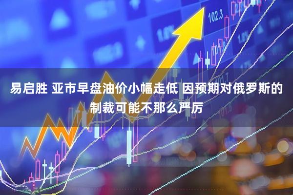 易启胜 亚市早盘油价小幅走低 因预期对俄罗斯的制裁可能不那么严厉