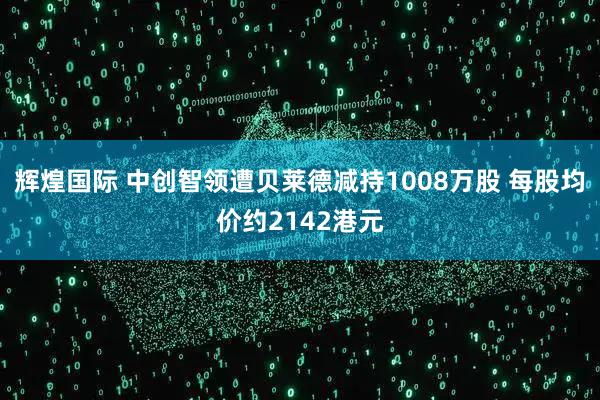 辉煌国际 中创智领遭贝莱德减持1008万股 每股均价约2142港元