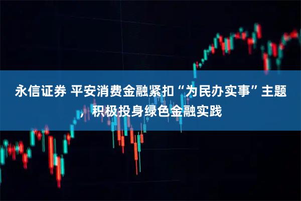 永信证券 平安消费金融紧扣“为民办实事”主题，积极投身绿色金融实践