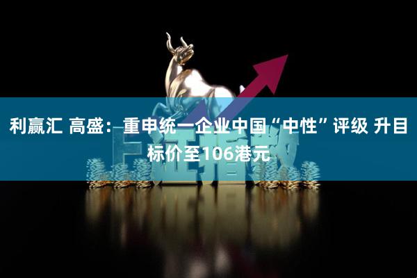 利赢汇 高盛：重申统一企业中国“中性”评级 升目标价至106港元