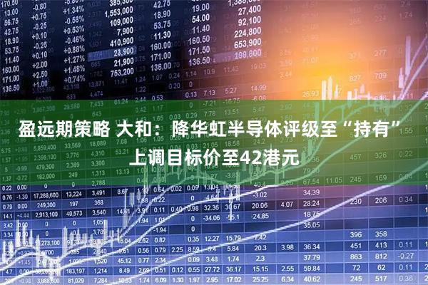 盈远期策略 大和：降华虹半导体评级至“持有” 上调目标价至42港元
