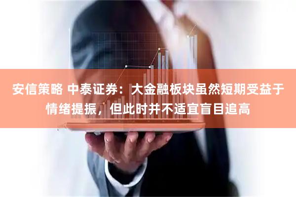安信策略 中泰证券：大金融板块虽然短期受益于情绪提振，但此时并不适宜盲目追高
