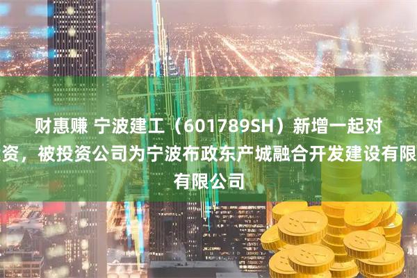 财惠赚 宁波建工（601789SH）新增一起对外投资，被投资公司为宁波布政东产城融合开发建设有限公司