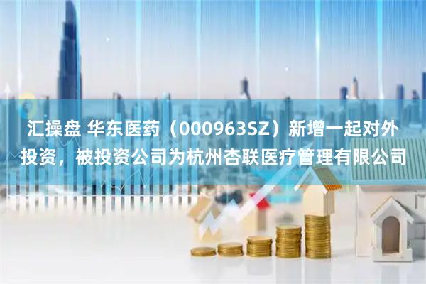 汇操盘 华东医药（000963SZ）新增一起对外投资，被投资公司为杭州杏联医疗管理有限公司