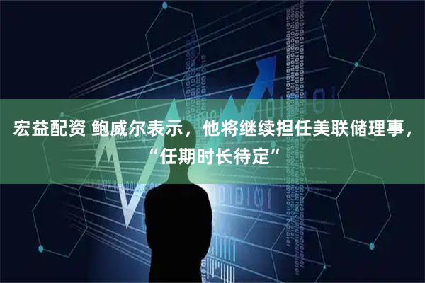 宏益配资 鲍威尔表示，他将继续担任美联储理事，“任期时长待定”
