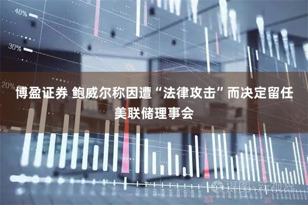 博盈证券 鲍威尔称因遭“法律攻击”而决定留任美联储理事会
