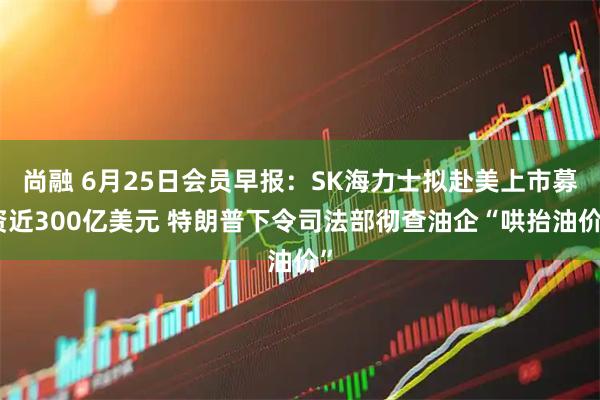 尚融 6月25日会员早报：SK海力士拟赴美上市募资近300亿美元 特朗普下令司法部彻查油企“哄抬油价”