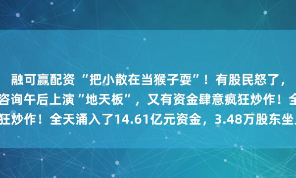 融可赢配资 “把小散在当猴子耍”！有股民怒了，在连续三日跌停后，甘咨询午后上演“地天板”，又有资金肆意疯狂炒作！全天涌入了14.61亿元资金，3.48万股东坐上了“过山车”